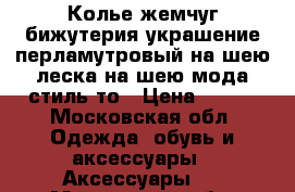 Колье жемчуг бижутерия украшение перламутровый на шею леска на шею мода стиль то › Цена ­ 300 - Московская обл. Одежда, обувь и аксессуары » Аксессуары   . Московская обл.
